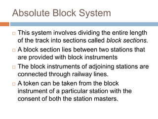 Absolute Block System
 This system involves dividing the entire length
of the track into sections called block sections.
 A block section lies between two stations that
are provided with block instruments
 The block instruments of adjoining stations are
connected through railway lines.
 A token can be taken from the block
instrument of a particular station with the
consent of both the station masters.
 