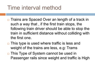 Time interval method
 Trains are Spaced Over an length of a track in
such a way that , if the first train stops, the
following train driver should be able to stop the
train in sufficient distance without colliding with
the first one.
 This type is used where traffic is less and
weight of the trains are less, e.g: Trams
 This Type of System cannot be used in
Passenger rails since weight and traffic is High
 