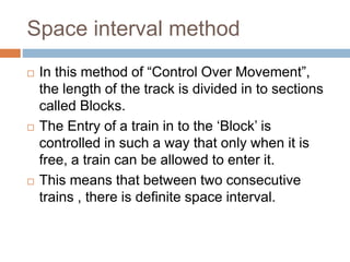 Space interval method
 In this method of “Control Over Movement”,
the length of the track is divided in to sections
called Blocks.
 The Entry of a train in to the ‘Block’ is
controlled in such a way that only when it is
free, a train can be allowed to enter it.
 This means that between two consecutive
trains , there is definite space interval.
 