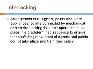 Interlocking
 Arrangement of of signals, points and other
appliances, so interconnected by mechanical
or electrical locking that their operation takes
place in a predetermined sequence to ensure
that conflicting movement of signals and points
do not take place and train runs safely.
 