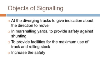 Objects of Signalling
 At the diverging tracks to give indication about
the direction to move
 In marshalling yards, to provide safety against
shunting
 To provide facilities for the maximum use of
track and rolling stock
 Increase the safety
 