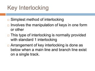 Key Interlocking
 Simplest method of interlocking
 Involves the manipulation of keys in one form
or other
 This type of interlocking is normally provided
with standard 1 interlocking
 Arrangement of key interlocking is done as
below when a main line and branch line exist
on a single track.
 