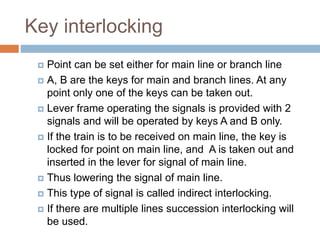 Key interlocking
 Point can be set either for main line or branch line
 A, B are the keys for main and branch lines. At any
point only one of the keys can be taken out.
 Lever frame operating the signals is provided with 2
signals and will be operated by keys A and B only.
 If the train is to be received on main line, the key is
locked for point on main line, and A is taken out and
inserted in the lever for signal of main line.
 Thus lowering the signal of main line.
 This type of signal is called indirect interlocking.
 If there are multiple lines succession interlocking will
be used.
 