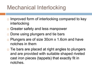 Mechanical Interlocking
 Improved form of interlocking compared to key
interlocking
 Greater safety and less manpower
 Done using plungers and tie bars
 Plungers are of size 30cm x 1.6cm and have
notches in them
 Tie bars are placed at right angles to plungers
and are provided with suitable shaped riveted
cast iron pieces (tappets) that exactly fit in
notches.
 