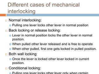 Different cases of mechanical
interlocking
 Normal interlocking:
 Pulling one lever locks other lever in normal position
 Back locking or release locking:
 Lever in normal position locks the other lever in normal
position.
 When pulled other lever released and is free to operate
 When other pulled, first one gets locked in pulled position.
 Both wall locking:
 Once the lever is locked other lever locked in current
position.
 Conditional locking:
 
