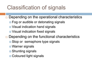 Classification of signals
 Depending on the operational characteristics
 Fog or audible or detonating signals
 Visual indication hand signals
 Visual indication fixed signals
 Depending on the functional characteristics
 Stop or semaphore type signals
 Warner signals
 Shunting signals
 Coloured light signals
 