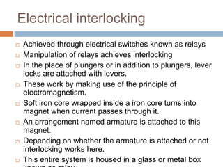 Electrical interlocking
 Achieved through electrical switches known as relays
 Manipulation of relays achieves interlocking
 In the place of plungers or in addition to plungers, lever
locks are attached with levers.
 These work by making use of the principle of
electromagnetism.
 Soft iron core wrapped inside a iron core turns into
magnet when current passes through it.
 An arrangement named armature is attached to this
magnet.
 Depending on whether the armature is attached or not
interlocking works here.
 This entire system is housed in a glass or metal box
 