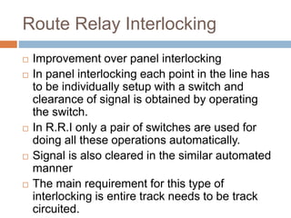 Route Relay Interlocking
 Improvement over panel interlocking
 In panel interlocking each point in the line has
to be individually setup with a switch and
clearance of signal is obtained by operating
the switch.
 In R.R.I only a pair of switches are used for
doing all these operations automatically.
 Signal is also cleared in the similar automated
manner
 The main requirement for this type of
interlocking is entire track needs to be track
circuited.
 
