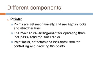 Different components.
 Points:
 Points are set mechanically and are kept in locks
and stretcher bars.
 The mechanical arrangement for operating them
includes a solid rod and cranks.
 Point locks, detectors and lock bars used for
controlling and directing the points.
 