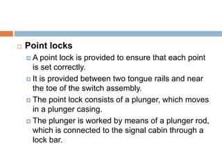  Point locks
 A point lock is provided to ensure that each point
is set correctly.
 It is provided between two tongue rails and near
the toe of the switch assembly.
 The point lock consists of a plunger, which moves
in a plunger casing.
 The plunger is worked by means of a plunger rod,
which is connected to the signal cabin through a
lock bar.
 