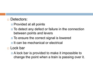  Detectors:
 Provided at all points
 To detect any defect or failure in the connection
between points and levers
 To ensure the correct signal is lowered
 It can be mechanical or electrical
 Lock bar
 A lock bar is provided to make it impossible to
change the point when a train is passing over it.
 
