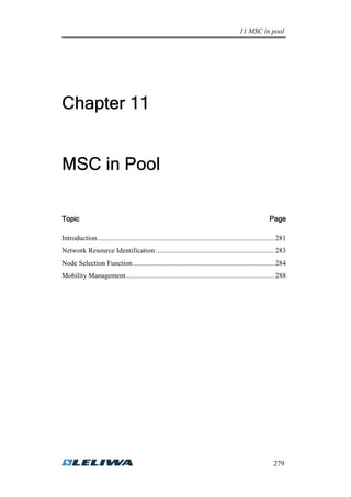 11 MSC in pool
279
ChapterChapterChapterChapter 11111111
MSC inMSC inMSC inMSC in PPPPoolooloolool
TopicTopicTopicTopic PagePagePagePage
Introduction.................................................................................................... 281
Network Resource Identification ................................................................... 283
Node Selection Function................................................................................ 284
Mobility Management.................................................................................... 288
 