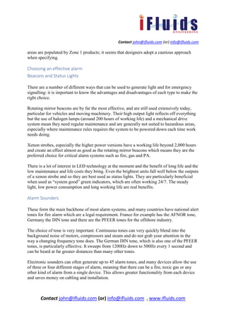 Contact john@ifluids.com (or) info@ifluids.com
Contact john@ifluids.com (or) info@ifluids.com , www.ifluids.com
areas are populated by Zone 1 products; it seems that designers adopt a cautious approach
when specifying.
Choosing an effective alarm
Beacons and Status Lights
There are a number of different ways that can be used to generate light and for emergency
signalling: it is important to know the advantages and disadvantages of each type to make the
right choice.
Rotating mirror beacons are by far the most effective, and are still used extensively today,
particular for vehicles and moving machinery. Their high output light reflects off everything
but the use of halogen lamps (around 200 hours of working life) and a mechanical drive
system mean they need regular maintenance and are generally not suited to hazardous areas,
especially where maintenance rules requires the system to be powered down each time work
needs doing.
Xenon strobes, especially the higher power versions have a working life beyond 2,000 hours
and create an effect almost as good as the rotating mirror beacons which means they are the
preferred choice for critical alarm systems such as fire, gas and PA.
There is a lot of interest in LED technology at the moment and the benefit of long life and the
low maintenance and life costs they bring. Even the brightest units fall well below the outputs
of a xenon strobe and so they are best used as status lights. They are particularly beneficial
when used as “system good” green indicators, which are often working 24/7. The steady
light, low power consumption and long working life are real benefits.
Alarm Sounders
These form the main backbone of most alarm systems, and many countries have national alert
tones for fire alarm which are a legal requirement. France for example has the AFNOR tone,
Germany the DIN tone and there are the PFEER tones for the offshore industry.
The choice of tone is very important. Continuous tones can very quickly blend into the
background noise of motors, compressors and steam and do not grab your attention in the
way a changing frequency tone does. The German DIN tone, which is also one of the PFEER
tones, is particularly effective. It sweeps from 1200Hz down to 500Hz every 1 second and
can be heard at far greater distances than many other tones.
Electronic sounders can often generate up to 45 alarm tones, and many devices allow the use
of three or four different stages of alarm, meaning that there can be a fire, toxic gas or any
other kind of alarm from a single device. This allows greater functionality from each device
and saves money on cabling and installation.
 