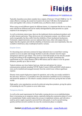 Contact john@ifluids.com (or) info@ifluids.com
Contact john@ifluids.com (or) info@ifluids.com , www.ifluids.com
Typically, hazardous area alarm sounders have outputs of between 110 and 120dB @ 1m. To
create effective warning, the sound level needs to be at least 5 dB above the background
noise and together with a choice of suitable tones, an effective alarm is created.
When using several different signals for different alarms, it is important that the two or three
tones selected are different and can be readily distinguished by plant personal as a quick
response in an emergency is vital.
As well as electronic alarm tones, there are the traditional electro-mechanical products such
as bells, buzzers and sirens. These devices are rich in harmonic content, very effective and
easily recognisable, but they suffer from the reliability of their mechanical mechanisms.
Fortunately, digital electronics can now replicate these tones, often with outputs that are
higher than the originals and with the reliability of electronics and, most importantly, they are
available in both heavy duty weatherproof and Ex versions.
Disaster Sirens
It is becoming more and more common for large industrial sites to extend their warning
systems to cover car parks and storage facilities to provide a disaster siren for major
emergencies and toxic gas release. This can be to warn both people on-site and also people
living and working in the neighbouring areas adjacent to the plant. Sometimes the
requirements are for a short distance (200 to 400 metres) and for others it is for far greater
distances, possibly up to 2km or more.
Typical solutions now have battery back-up, silent test and options for various
communication methods including TCP/IP, Radio Control, GSM and RS485 which means a
siren can be installed and managed remotely from the control room without significant
expense.
Disaster sirens require high power inputs for operation, and so they are usually installed in
the safe areas. However, it is possible to have the electronics installed in an Ex d enclosure
and mount the speakers at 15m which is usually classed as safe area, giving the best of both
worlds.
High quality voice reproduction can also be achieved using these products, giving the option
of extending the site PA systems to cover other areas.
Temporary Alarms
As well as the usual requirements for fixed safety warning devices on an established plant,
there is increasing use as temporary alarms, especially during the construction phase of a new
or extended plant. Radio control makes this an easy to implement solution, and with only a
small ac power supply required or powered from solar panels, it can be up and running
quickly and then moved to another site once the construction phase is complete.
 