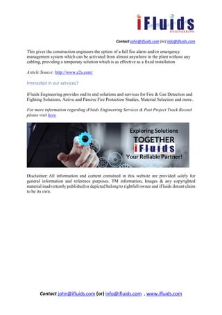 Contact john@ifluids.com (or) info@ifluids.com
Contact john@ifluids.com (or) info@ifluids.com , www.ifluids.com
This gives the construction engineers the option of a full fire alarm and/or emergency
management system which can be activated from almost anywhere in the plant without any
cabling, providing a temporary solution which is as effective as a fixed installation
Article Source: http://www.e2s.com/
Interested in our services?
iFluids Engineering provides end to end solutions and services for Fire & Gas Detection and
Fighting Solutions, Active and Passive Fire Protection Studies, Material Selection and more..
For more information regarding iFluids Engineering Services & Past Project Track Record
please visit here
Disclaimer: All information and content contained in this website are provided solely for
general information and reference purposes. TM information, Images & any copyrighted
material inadvertently published or depicted belong to rightfull owner and iFluids doesnt claim
to be its own.
 
