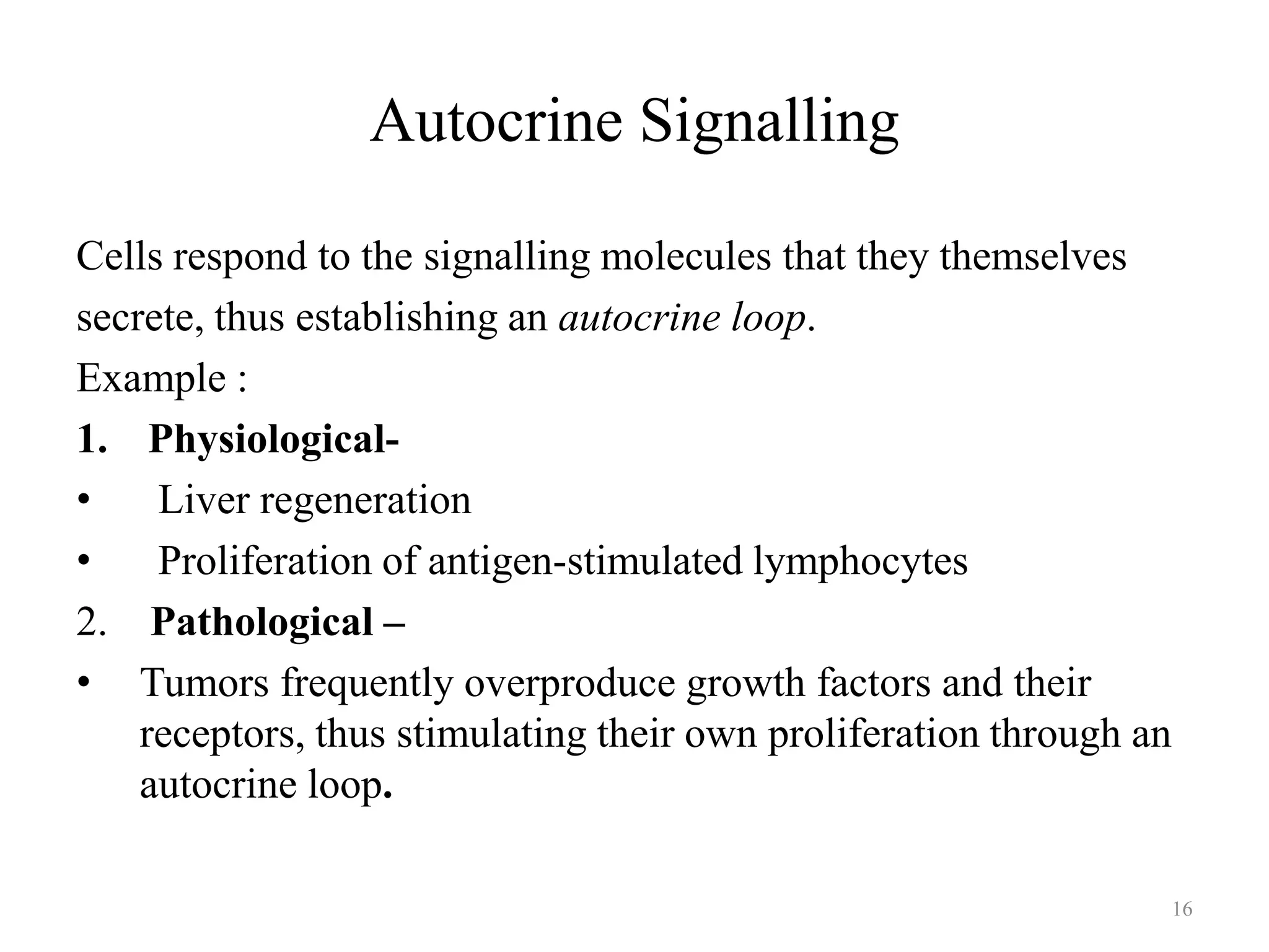 Autocrine Signalling
Cells respond to the signalling molecules that they themselves
secrete, thus establishing an autocrine loop.
Example :
1. Physiological•
Liver regeneration
•
Proliferation of antigen-stimulated lymphocytes
2. Pathological –
• Tumors frequently overproduce growth factors and their
receptors, thus stimulating their own proliferation through an
autocrine loop.
16

 