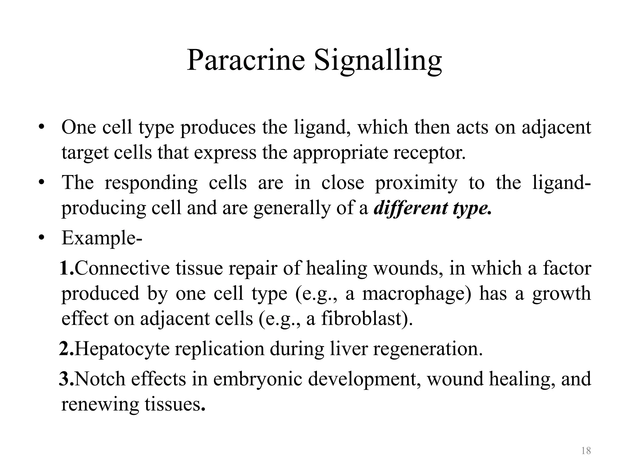 Paracrine Signalling
• One cell type produces the ligand, which then acts on adjacent
target cells that express the appropriate receptor.
• The responding cells are in close proximity to the ligandproducing cell and are generally of a different type.
• Example1.Connective tissue repair of healing wounds, in which a factor
produced by one cell type (e.g., a macrophage) has a growth
effect on adjacent cells (e.g., a fibroblast).
2.Hepatocyte replication during liver regeneration.
3.Notch effects in embryonic development, wound healing, and
renewing tissues.
18

 