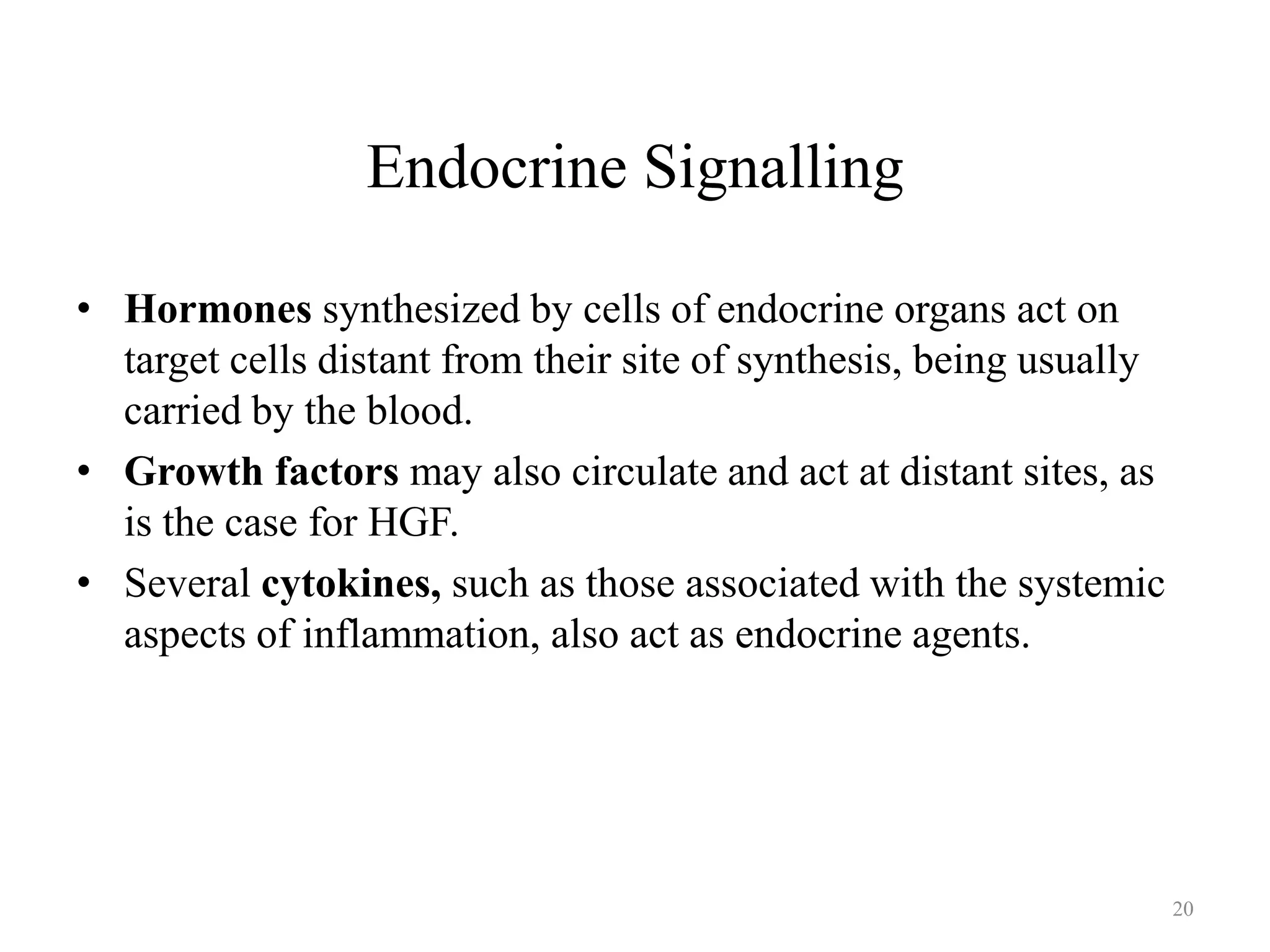 Endocrine Signalling
• Hormones synthesized by cells of endocrine organs act on
target cells distant from their site of synthesis, being usually
carried by the blood.
• Growth factors may also circulate and act at distant sites, as
is the case for HGF.
• Several cytokines, such as those associated with the systemic
aspects of inflammation, also act as endocrine agents.

20

 