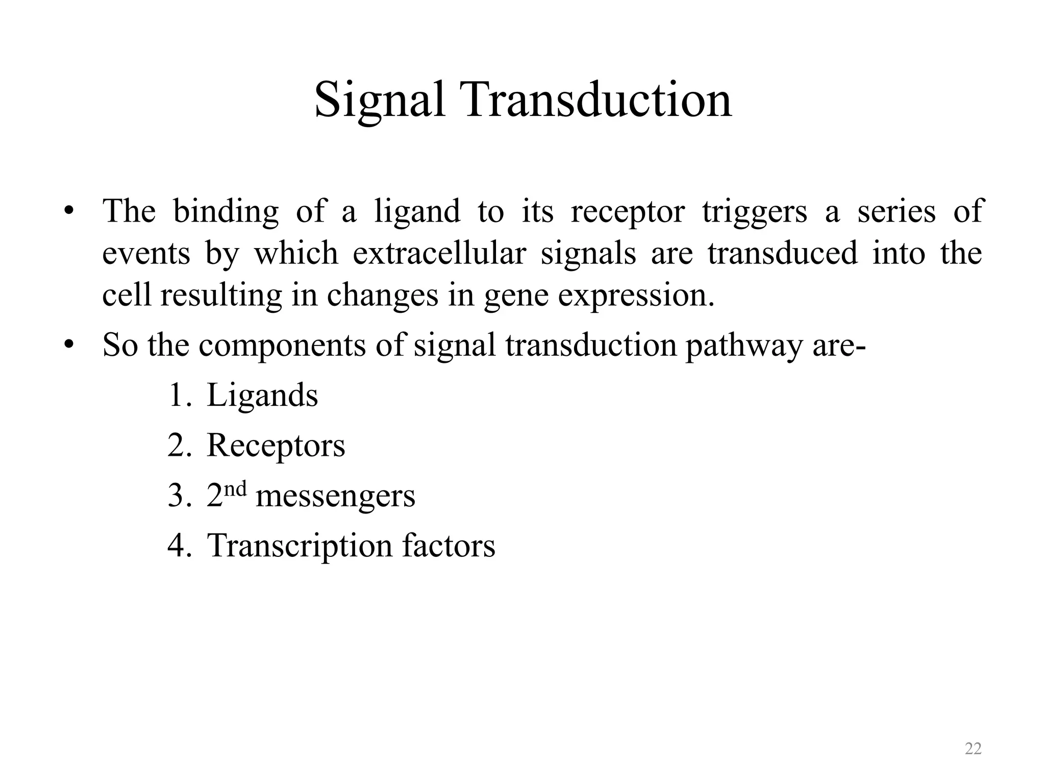 Signal Transduction
• The binding of a ligand to its receptor triggers a series of
events by which extracellular signals are transduced into the
cell resulting in changes in gene expression.
• So the components of signal transduction pathway are1. Ligands
2. Receptors
3. 2nd messengers
4. Transcription factors

22

 
