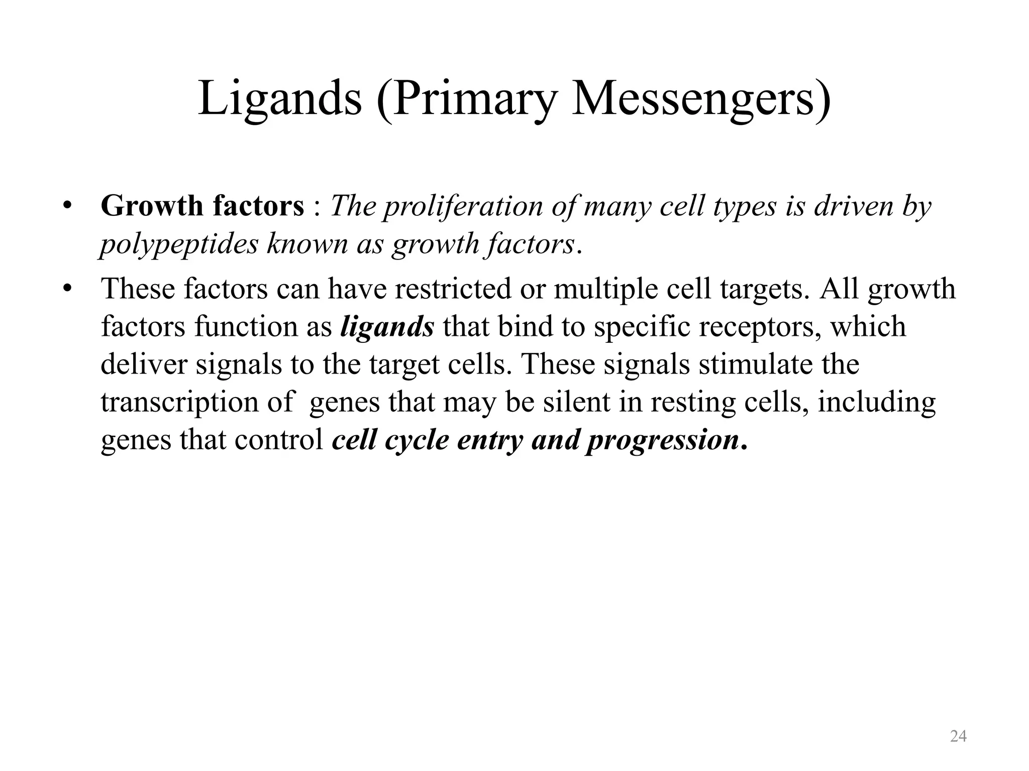 Ligands (Primary Messengers)
• Growth factors : The proliferation of many cell types is driven by
polypeptides known as growth factors.
• These factors can have restricted or multiple cell targets. All growth
factors function as ligands that bind to specific receptors, which
deliver signals to the target cells. These signals stimulate the
transcription of genes that may be silent in resting cells, including
genes that control cell cycle entry and progression.

24

 