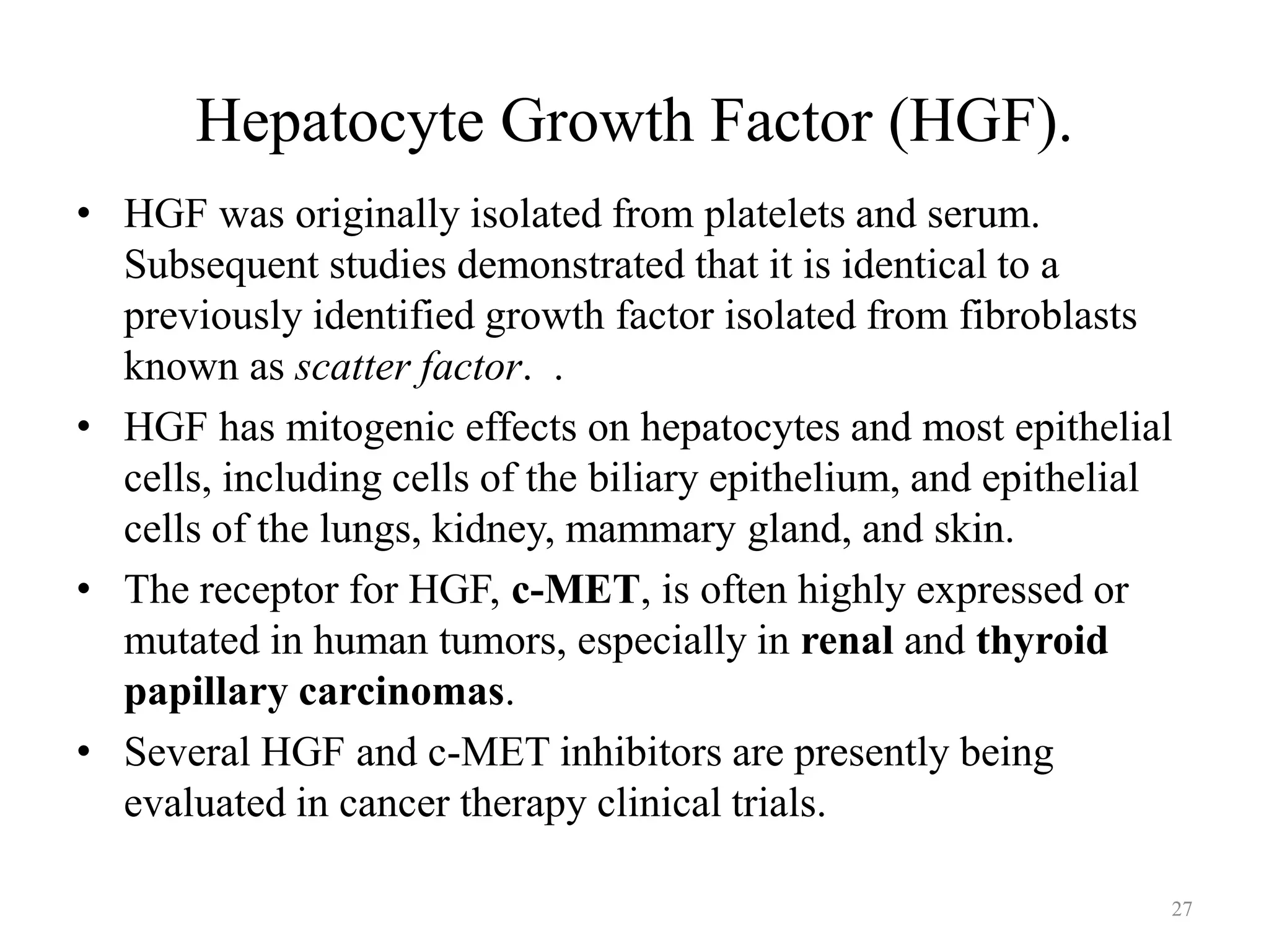 Hepatocyte Growth Factor (HGF).
• HGF was originally isolated from platelets and serum.
Subsequent studies demonstrated that it is identical to a
previously identified growth factor isolated from fibroblasts
known as scatter factor. .
• HGF has mitogenic effects on hepatocytes and most epithelial
cells, including cells of the biliary epithelium, and epithelial
cells of the lungs, kidney, mammary gland, and skin.
• The receptor for HGF, c-MET, is often highly expressed or
mutated in human tumors, especially in renal and thyroid
papillary carcinomas.
• Several HGF and c-MET inhibitors are presently being
evaluated in cancer therapy clinical trials.
27

 