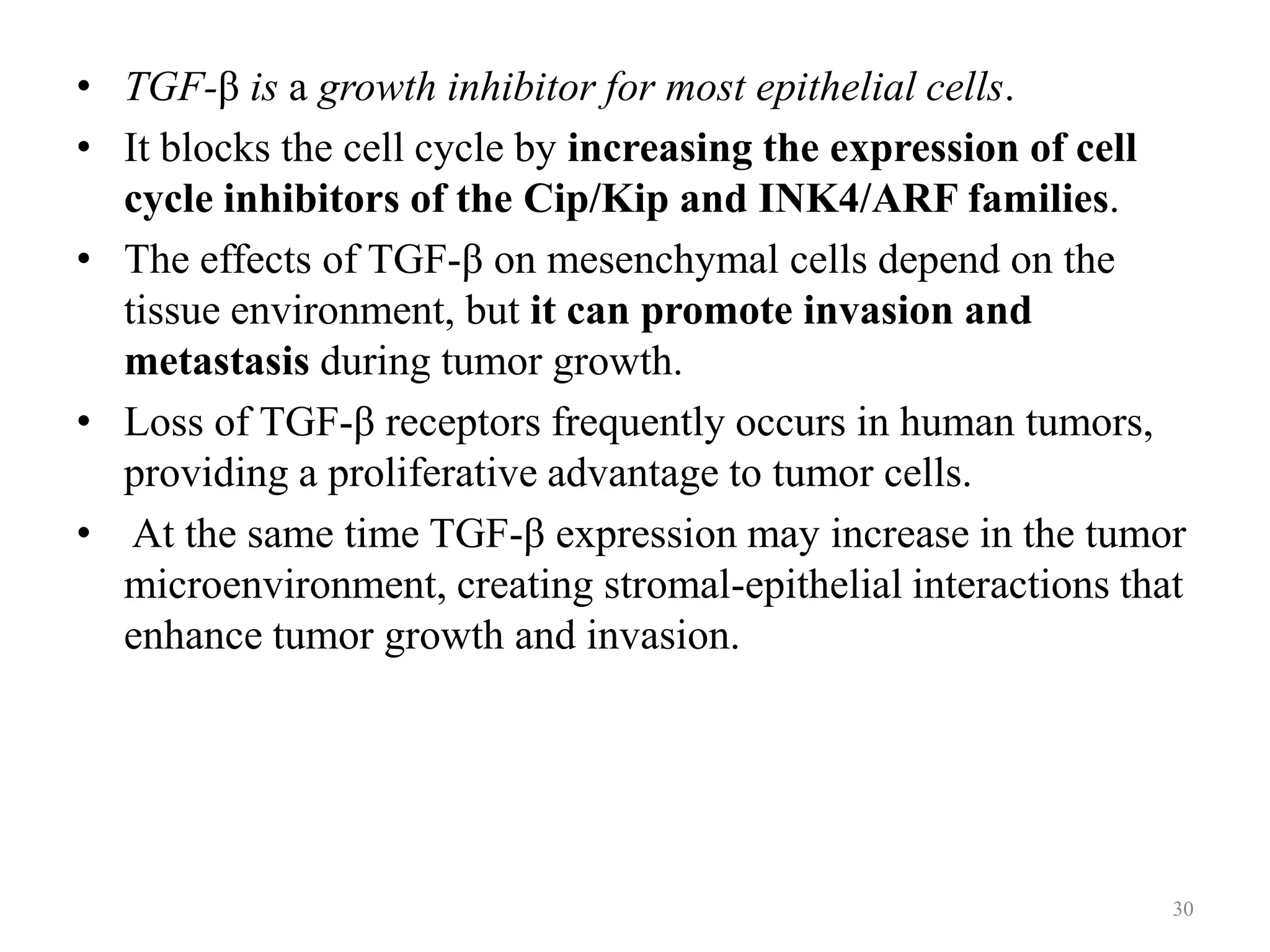 • TGF-β is a growth inhibitor for most epithelial cells.
• It blocks the cell cycle by increasing the expression of cell
cycle inhibitors of the Cip/Kip and INK4/ARF families.
• The effects of TGF-β on mesenchymal cells depend on the
tissue environment, but it can promote invasion and
metastasis during tumor growth.
• Loss of TGF-β receptors frequently occurs in human tumors,
providing a proliferative advantage to tumor cells.
• At the same time TGF-β expression may increase in the tumor
microenvironment, creating stromal-epithelial interactions that
enhance tumor growth and invasion.

30

 