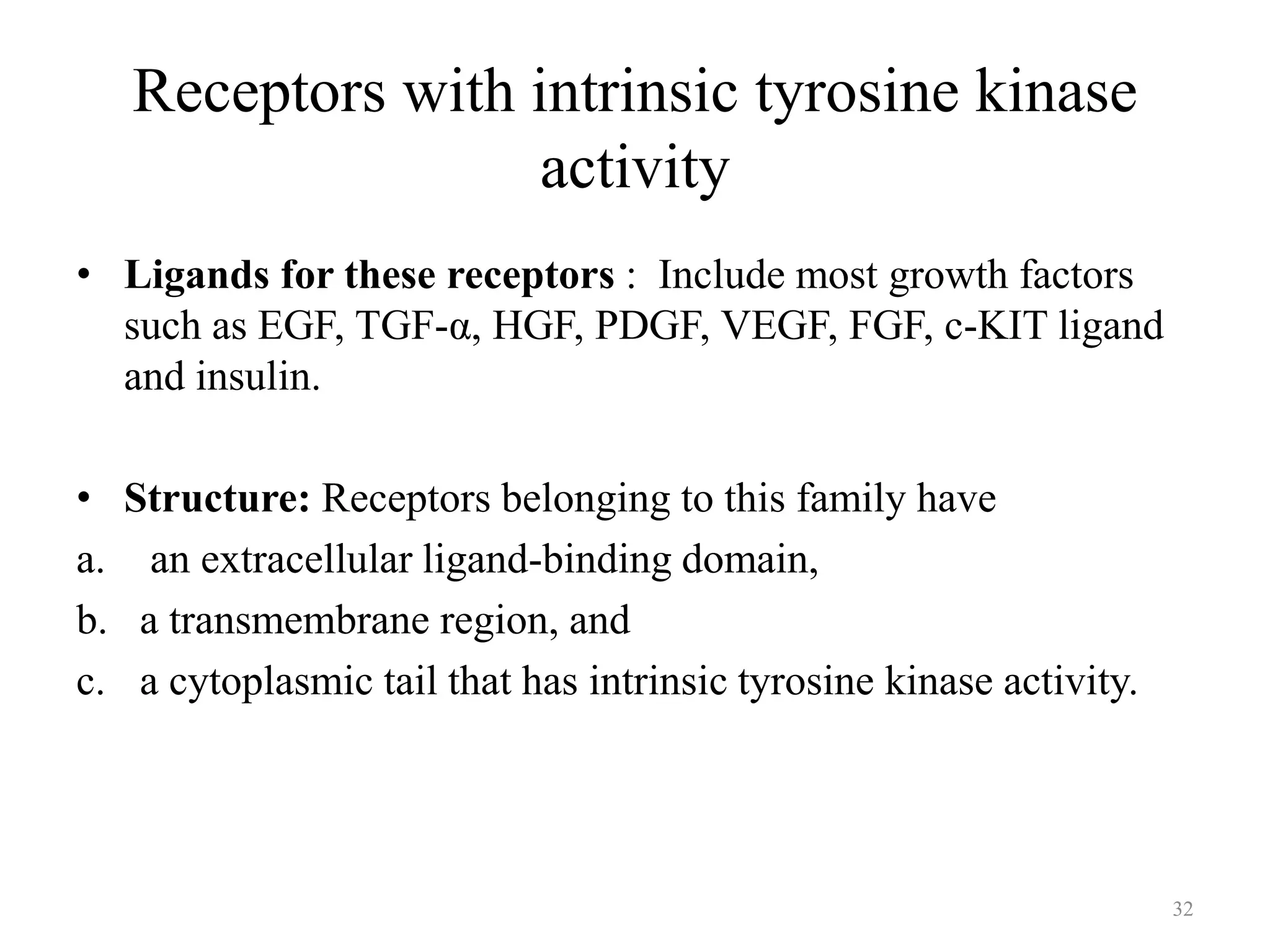 Receptors with intrinsic tyrosine kinase
activity
• Ligands for these receptors : Include most growth factors
such as EGF, TGF-α, HGF, PDGF, VEGF, FGF, c-KIT ligand
and insulin.
•
a.
b.
c.

Structure: Receptors belonging to this family have
an extracellular ligand-binding domain,
a transmembrane region, and
a cytoplasmic tail that has intrinsic tyrosine kinase activity.

32

 