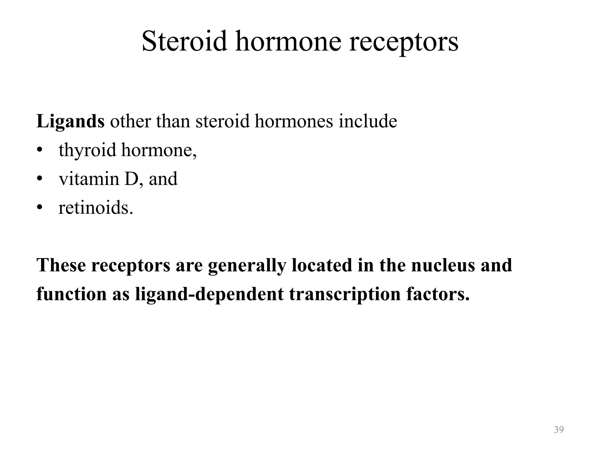 Steroid hormone receptors
Ligands other than steroid hormones include
• thyroid hormone,
• vitamin D, and
• retinoids.

These receptors are generally located in the nucleus and
function as ligand-dependent transcription factors.

39

 
