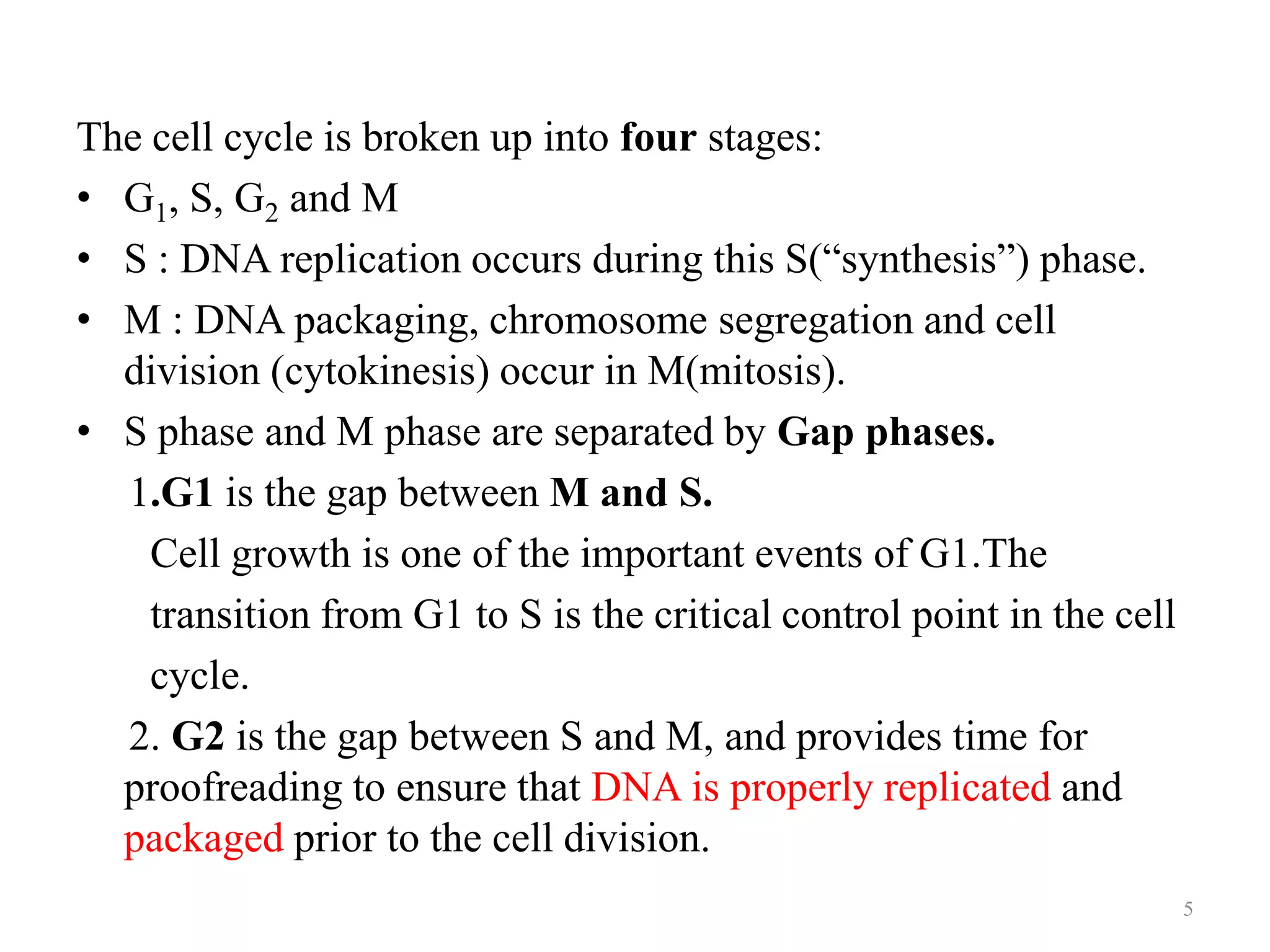 The cell cycle is broken up into four stages:
• G1, S, G2 and M
• S : DNA replication occurs during this S(“synthesis”) phase.
• M : DNA packaging, chromosome segregation and cell
division (cytokinesis) occur in M(mitosis).
• S phase and M phase are separated by Gap phases.
1.G1 is the gap between M and S.
Cell growth is one of the important events of G1.The
transition from G1 to S is the critical control point in the cell
cycle.
2. G2 is the gap between S and M, and provides time for
proofreading to ensure that DNA is properly replicated and
packaged prior to the cell division.
5

 