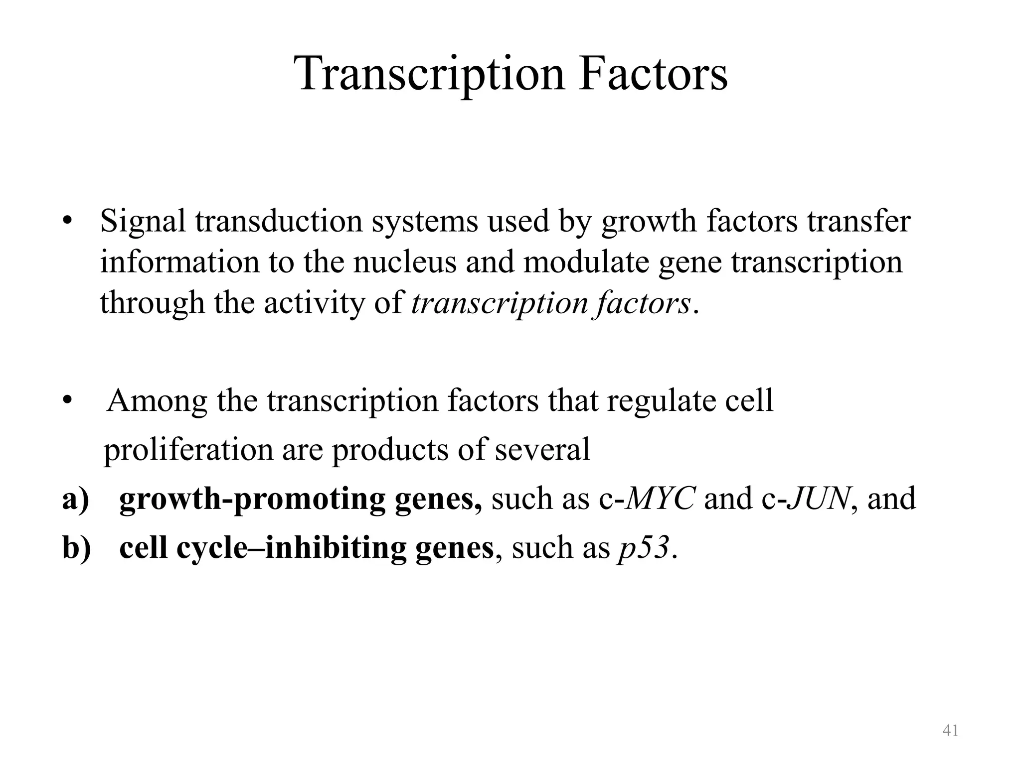 Transcription Factors
• Signal transduction systems used by growth factors transfer
information to the nucleus and modulate gene transcription
through the activity of transcription factors.
• Among the transcription factors that regulate cell
proliferation are products of several
a) growth-promoting genes, such as c-MYC and c-JUN, and
b) cell cycle–inhibiting genes, such as p53.

41

 