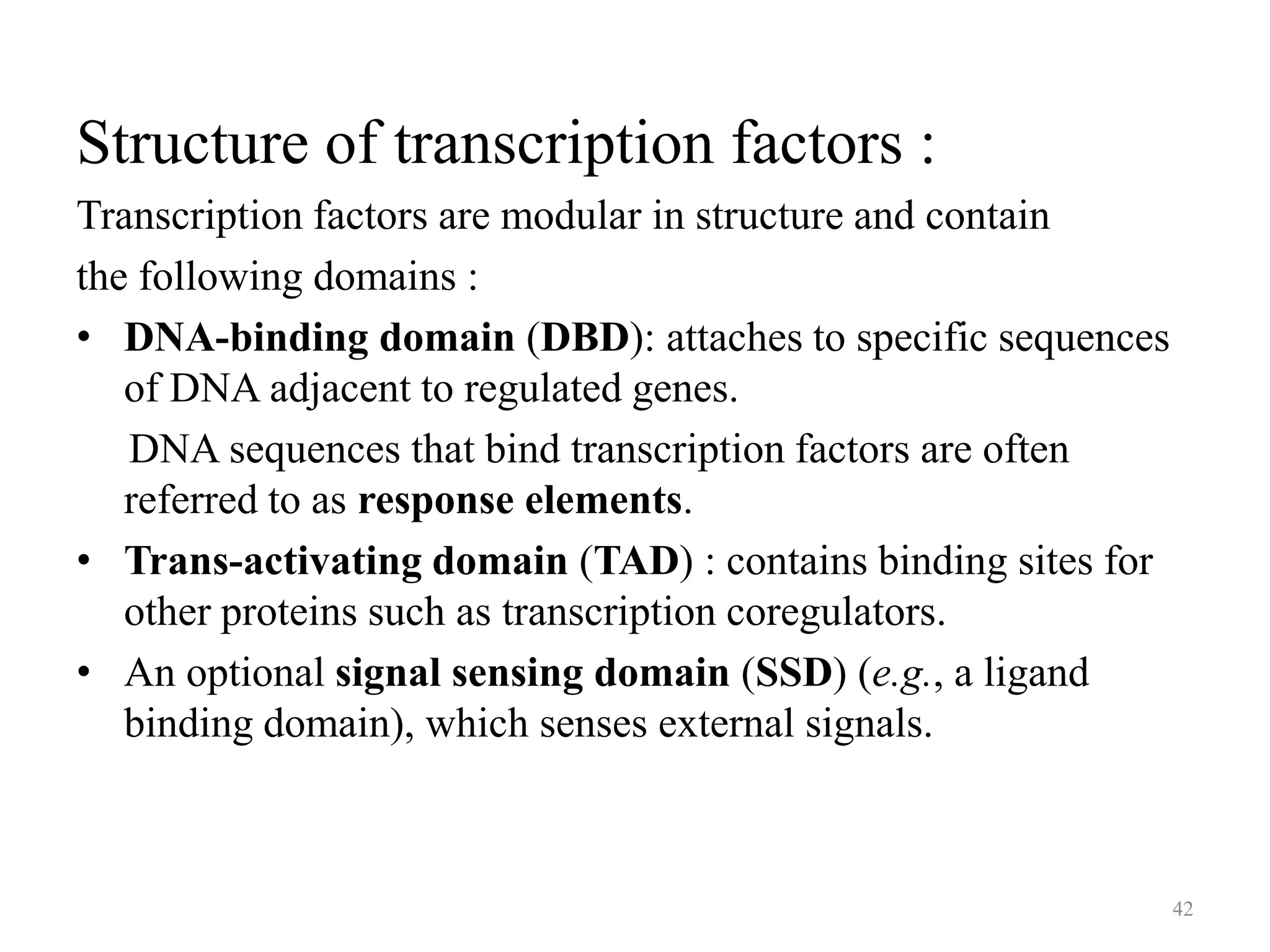 Structure of transcription factors :
Transcription factors are modular in structure and contain
the following domains :
• DNA-binding domain (DBD): attaches to specific sequences
of DNA adjacent to regulated genes.
DNA sequences that bind transcription factors are often
referred to as response elements.
• Trans-activating domain (TAD) : contains binding sites for
other proteins such as transcription coregulators.
• An optional signal sensing domain (SSD) (e.g., a ligand
binding domain), which senses external signals.

42

 