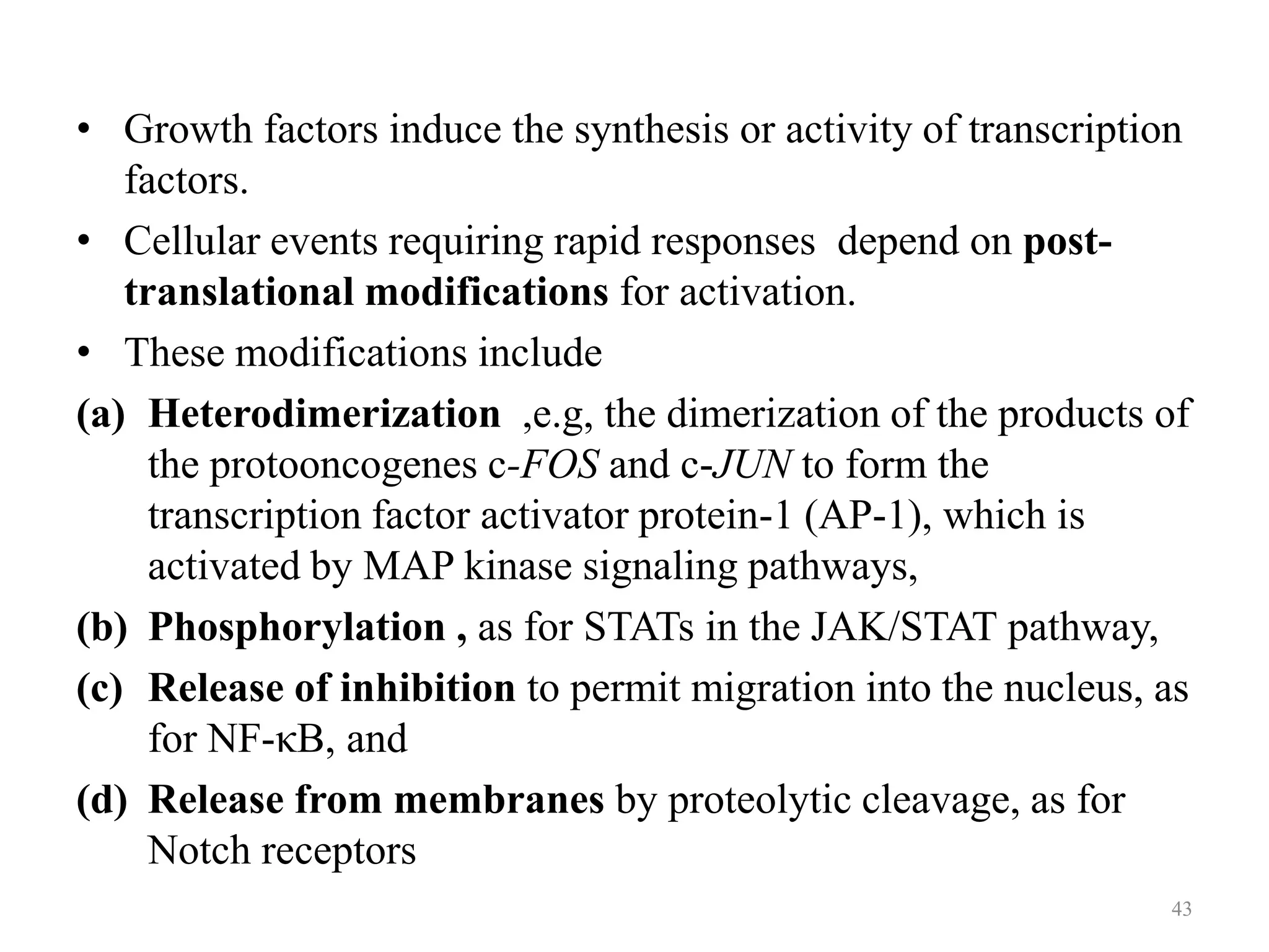 • Growth factors induce the synthesis or activity of transcription
factors.
• Cellular events requiring rapid responses depend on posttranslational modifications for activation.
• These modifications include
(a) Heterodimerization ,e.g, the dimerization of the products of
the protooncogenes c-FOS and c-JUN to form the
transcription factor activator protein-1 (AP-1), which is
activated by MAP kinase signaling pathways,
(b) Phosphorylation , as for STATs in the JAK/STAT pathway,
(c) Release of inhibition to permit migration into the nucleus, as
for NF-κB, and
(d) Release from membranes by proteolytic cleavage, as for
Notch receptors
43

 