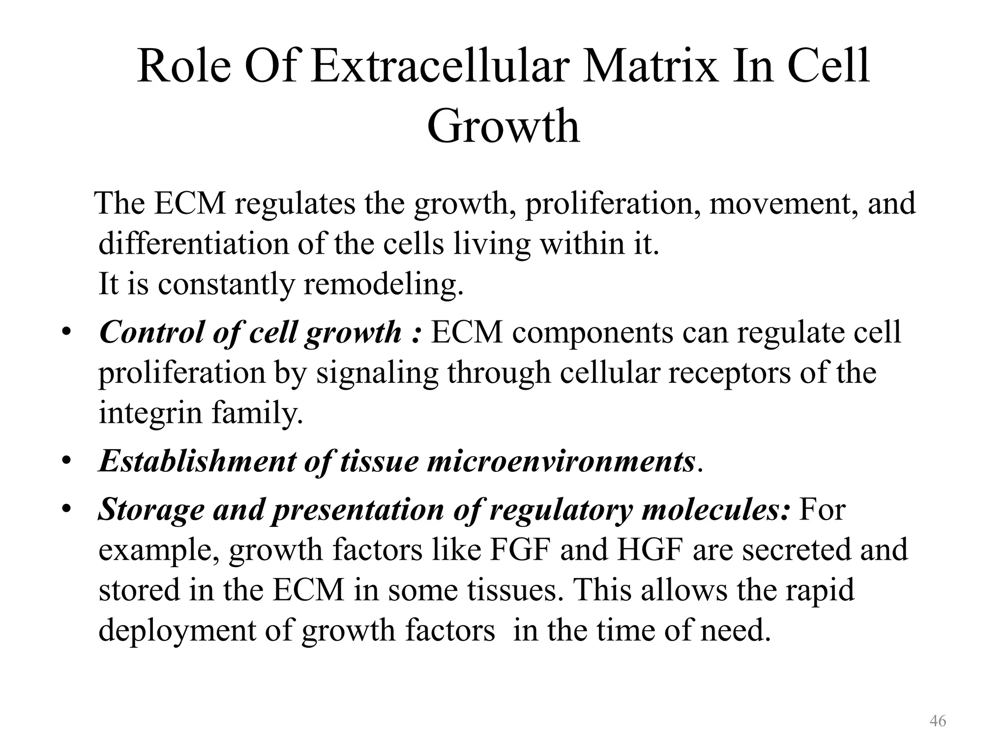 Role Of Extracellular Matrix In Cell
Growth
The ECM regulates the growth, proliferation, movement, and
differentiation of the cells living within it.
It is constantly remodeling.
• Control of cell growth : ECM components can regulate cell
proliferation by signaling through cellular receptors of the
integrin family.
• Establishment of tissue microenvironments.
• Storage and presentation of regulatory molecules: For
example, growth factors like FGF and HGF are secreted and
stored in the ECM in some tissues. This allows the rapid
deployment of growth factors in the time of need.
46

 