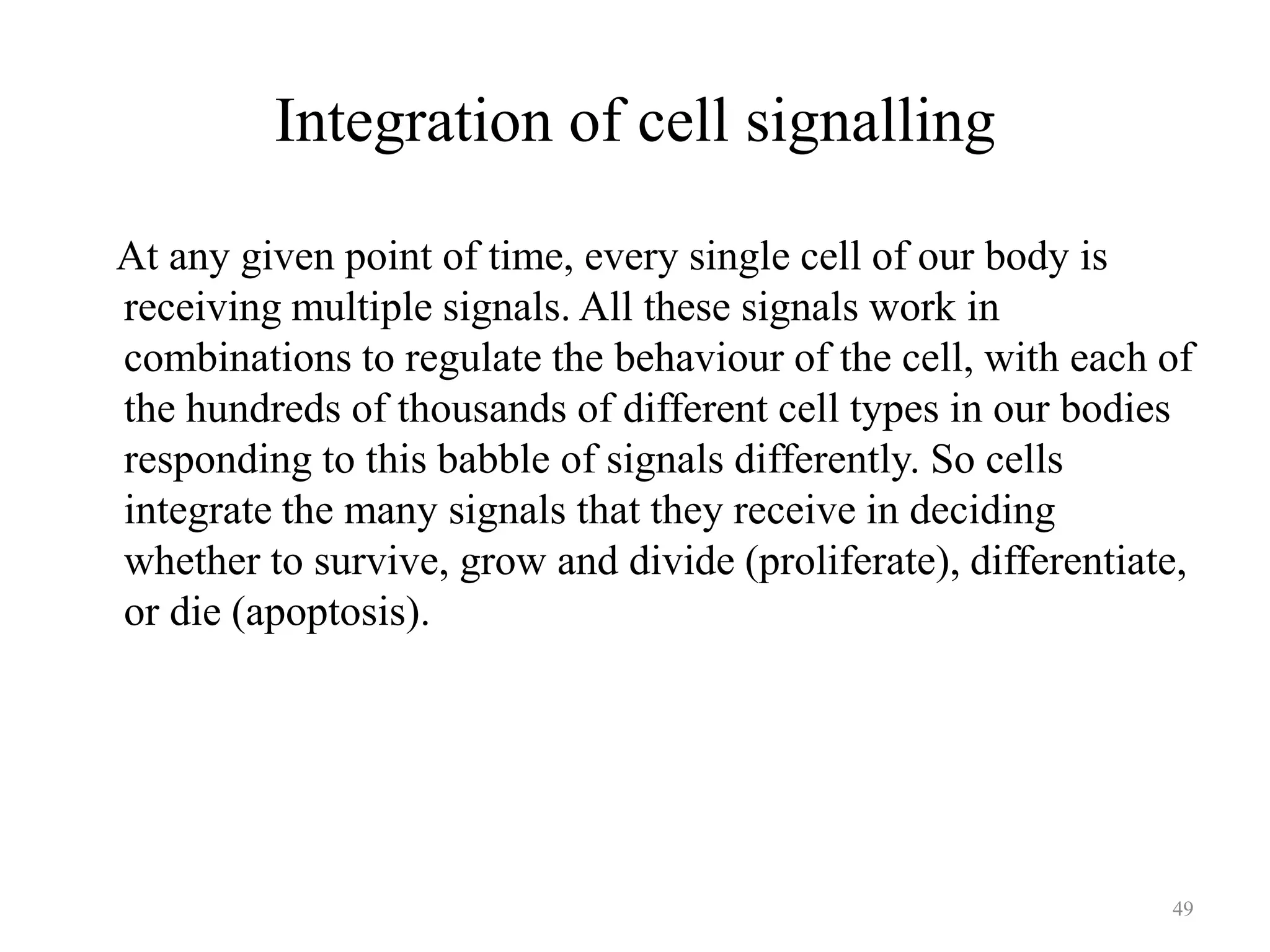 Integration of cell signalling
At any given point of time, every single cell of our body is
receiving multiple signals. All these signals work in
combinations to regulate the behaviour of the cell, with each of
the hundreds of thousands of different cell types in our bodies
responding to this babble of signals differently. So cells
integrate the many signals that they receive in deciding
whether to survive, grow and divide (proliferate), differentiate,
or die (apoptosis).

49

 