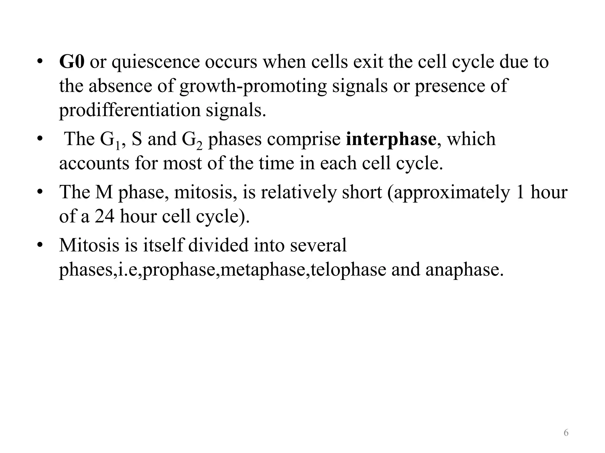 • G0 or quiescence occurs when cells exit the cell cycle due to
the absence of growth-promoting signals or presence of
prodifferentiation signals.
• The G1, S and G2 phases comprise interphase, which
accounts for most of the time in each cell cycle.
• The M phase, mitosis, is relatively short (approximately 1 hour
of a 24 hour cell cycle).
• Mitosis is itself divided into several
phases,i.e,prophase,metaphase,telophase and anaphase.

6

 