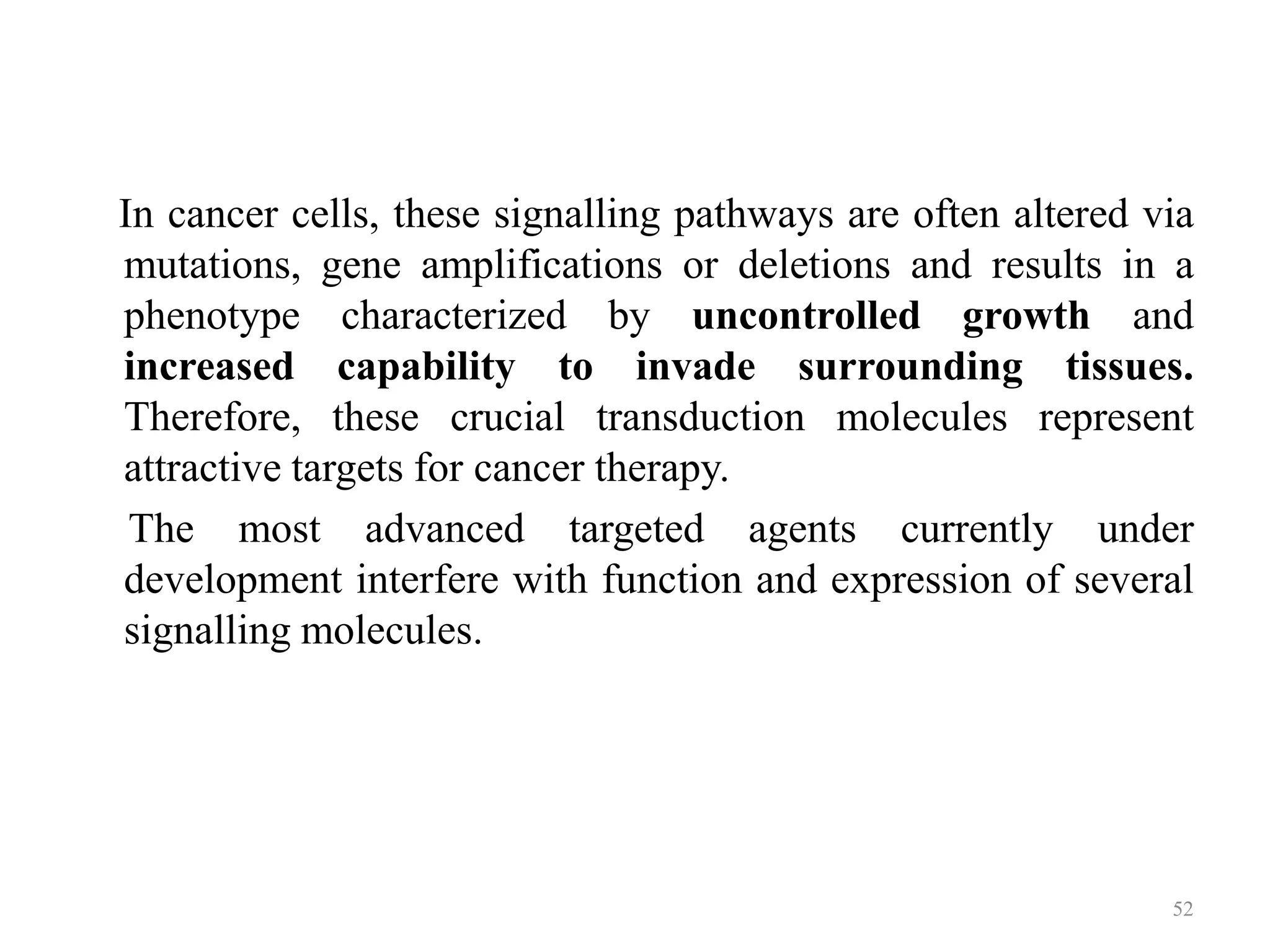 In cancer cells, these signalling pathways are often altered via
mutations, gene amplifications or deletions and results in a
phenotype characterized by uncontrolled growth and
increased capability to invade surrounding tissues.
Therefore, these crucial transduction molecules represent
attractive targets for cancer therapy.
The most advanced targeted agents currently under
development interfere with function and expression of several
signalling molecules.

52

 