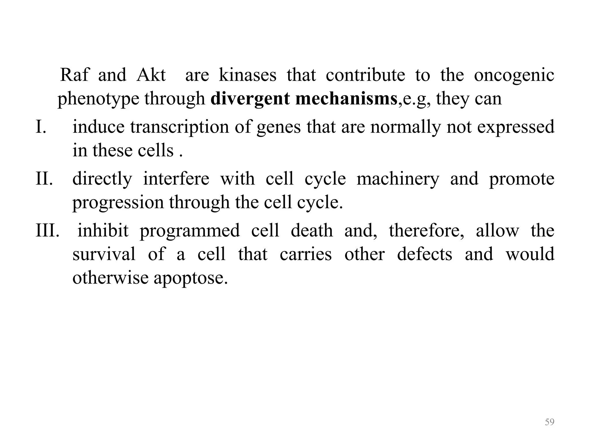Raf and Akt are kinases that contribute to the oncogenic
phenotype through divergent mechanisms,e.g, they can
I. induce transcription of genes that are normally not expressed
in these cells .
II. directly interfere with cell cycle machinery and promote
progression through the cell cycle.
III. inhibit programmed cell death and, therefore, allow the
survival of a cell that carries other defects and would
otherwise apoptose.

59

 