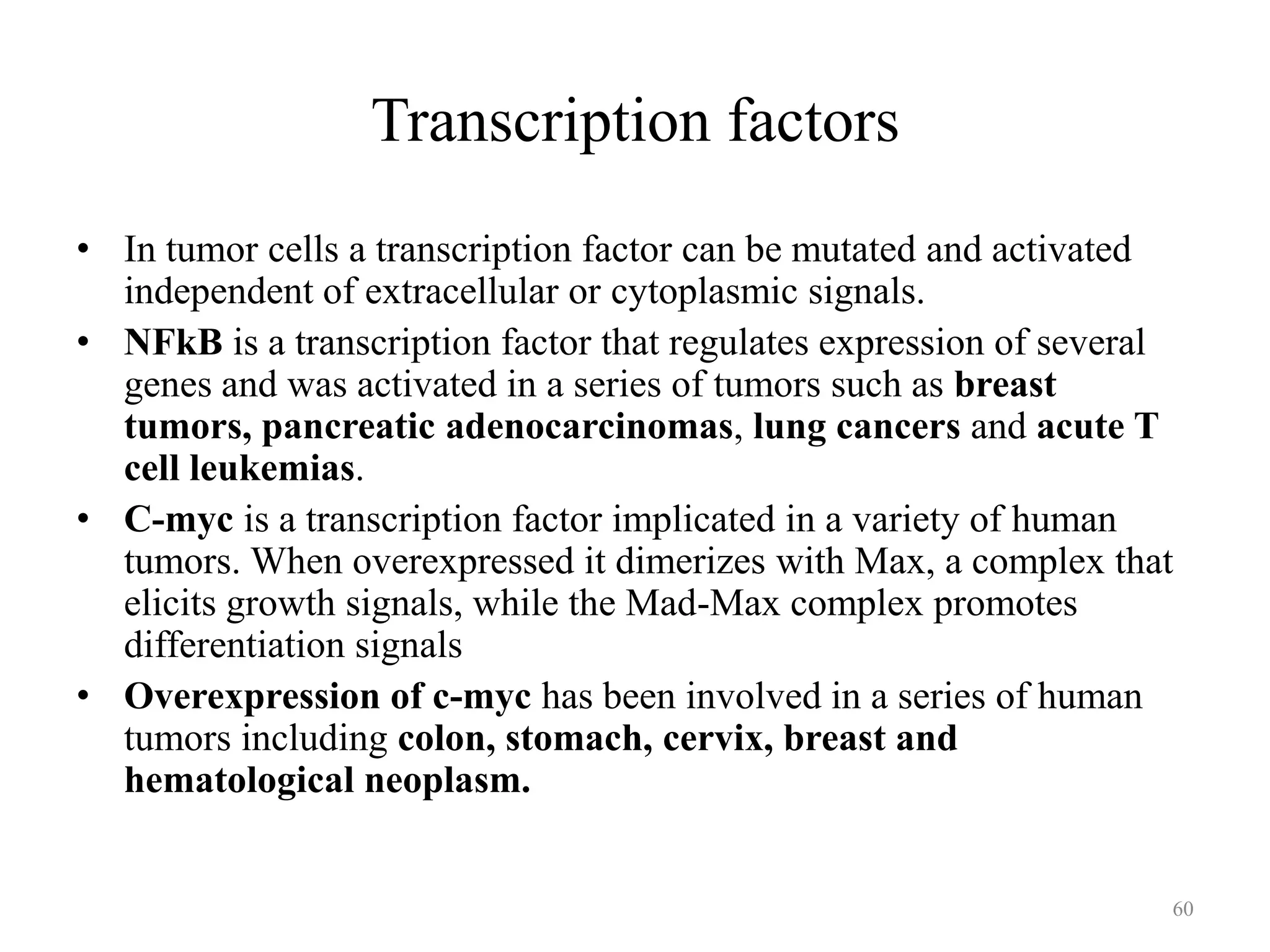 Transcription factors
• In tumor cells a transcription factor can be mutated and activated
independent of extracellular or cytoplasmic signals.
• NFkB is a transcription factor that regulates expression of several
genes and was activated in a series of tumors such as breast
tumors, pancreatic adenocarcinomas, lung cancers and acute T
cell leukemias.
• C-myc is a transcription factor implicated in a variety of human
tumors. When overexpressed it dimerizes with Max, a complex that
elicits growth signals, while the Mad-Max complex promotes
differentiation signals
• Overexpression of c-myc has been involved in a series of human
tumors including colon, stomach, cervix, breast and
hematological neoplasm.

60

 