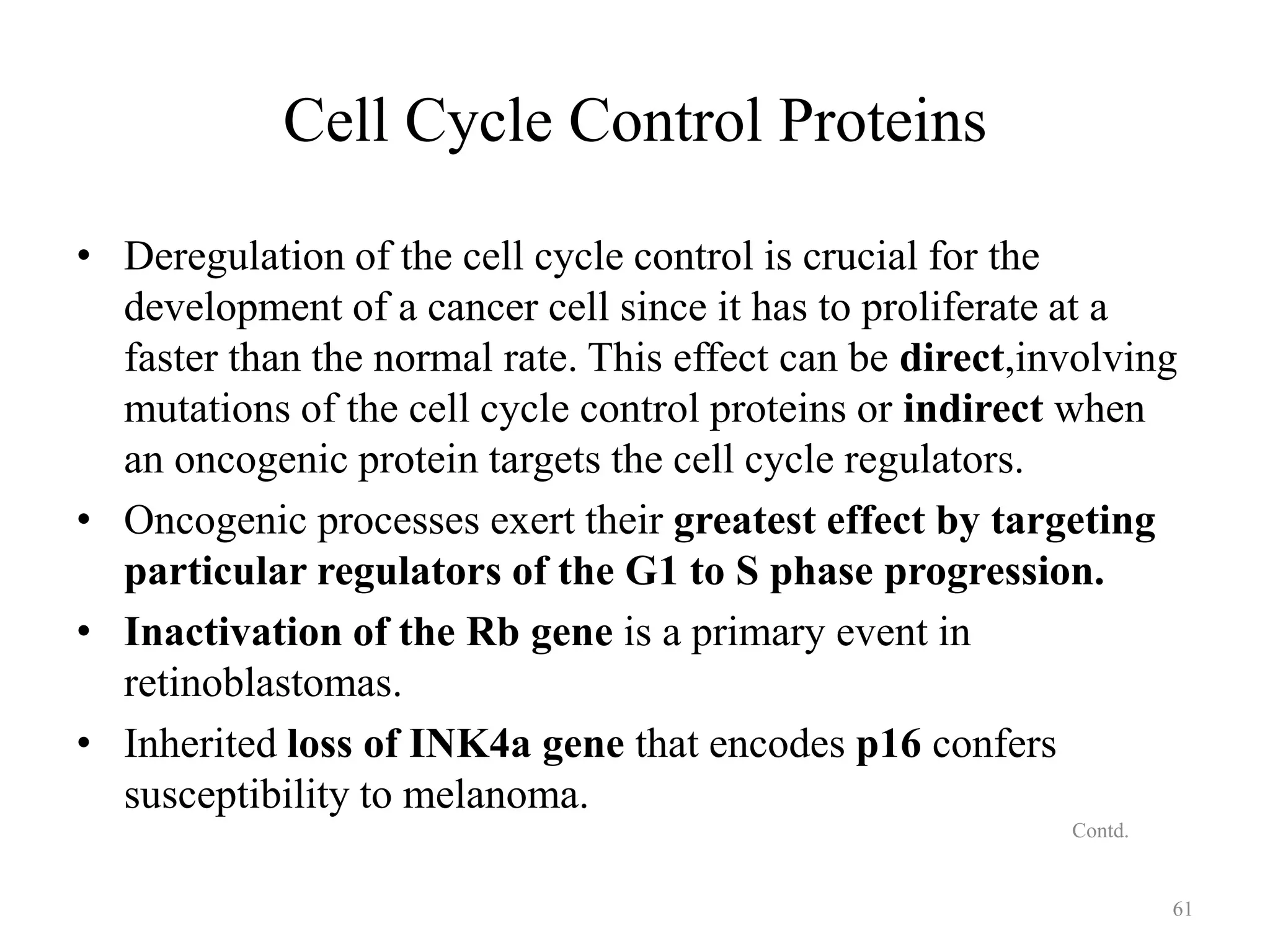 Cell Cycle Control Proteins
• Deregulation of the cell cycle control is crucial for the
development of a cancer cell since it has to proliferate at a
faster than the normal rate. This effect can be direct,involving
mutations of the cell cycle control proteins or indirect when
an oncogenic protein targets the cell cycle regulators.
• Oncogenic processes exert their greatest effect by targeting
particular regulators of the G1 to S phase progression.
• Inactivation of the Rb gene is a primary event in
retinoblastomas.
• Inherited loss of INK4a gene that encodes p16 confers
susceptibility to melanoma.
Contd.

61

 