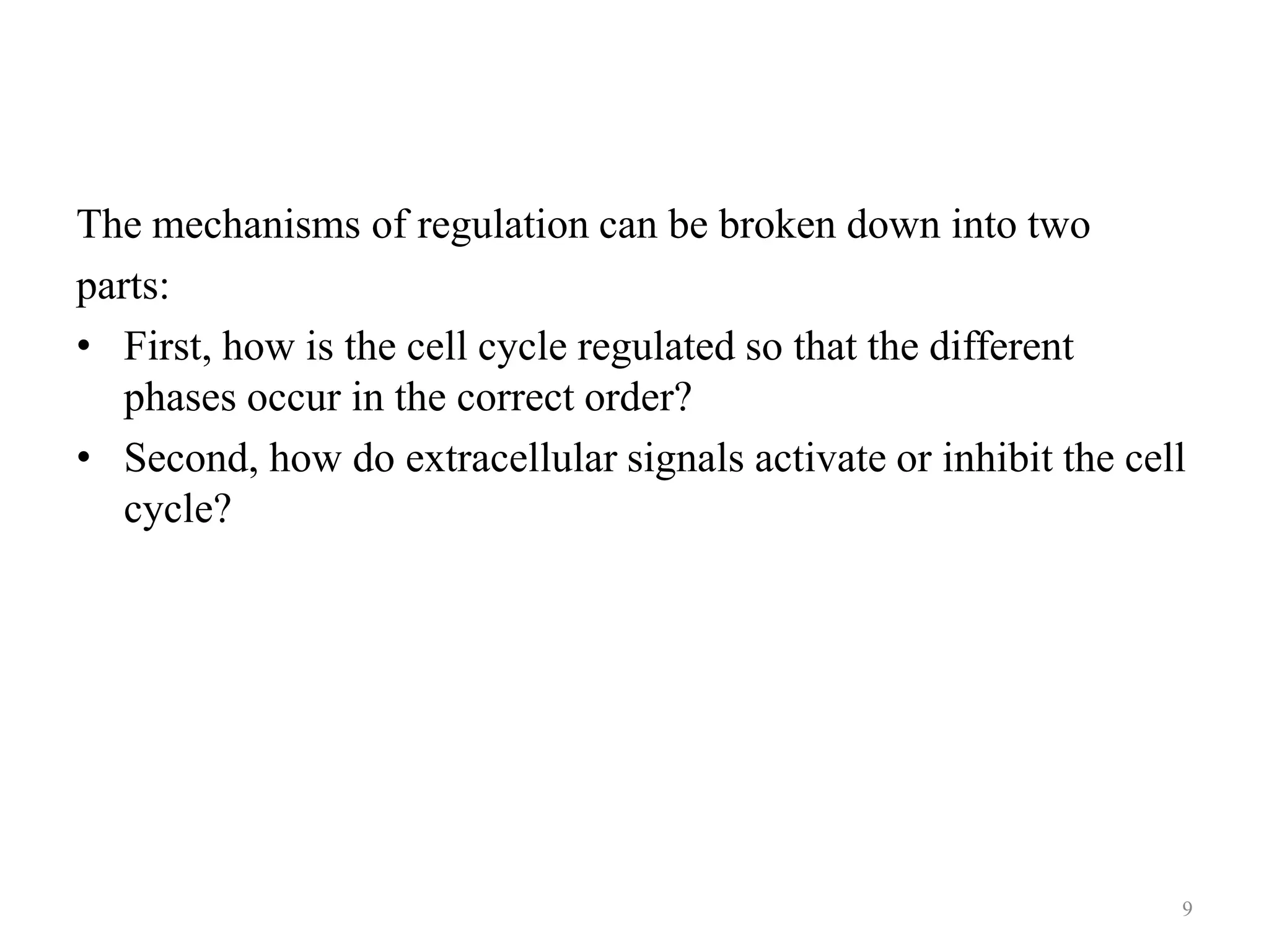 The mechanisms of regulation can be broken down into two
parts:
• First, how is the cell cycle regulated so that the different
phases occur in the correct order?
• Second, how do extracellular signals activate or inhibit the cell
cycle?

9

 