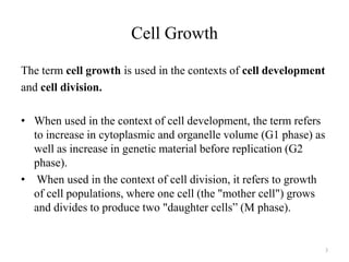 Cell Growth
The term cell growth is used in the contexts of cell development
and cell division.
• When used in the context of cell development, the term refers
to increase in cytoplasmic and organelle volume (G1 phase) as
well as increase in genetic material before replication (G2
phase).
• When used in the context of cell division, it refers to growth
of cell populations, where one cell (the "mother cell") grows
and divides to produce two "daughter cells” (M phase).

3

 