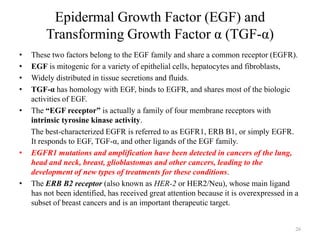 Epidermal Growth Factor (EGF) and
Transforming Growth Factor α (TGF-α)
•
•
•
•
•

•

•

These two factors belong to the EGF family and share a common receptor (EGFR).
EGF is mitogenic for a variety of epithelial cells, hepatocytes and fibroblasts,
Widely distributed in tissue secretions and fluids.
TGF-α has homology with EGF, binds to EGFR, and shares most of the biologic
activities of EGF.
The “EGF receptor” is actually a family of four membrane receptors with
intrinsic tyrosine kinase activity.
The best-characterized EGFR is referred to as EGFR1, ERB B1, or simply EGFR.
It responds to EGF, TGF-α, and other ligands of the EGF family.
EGFR1 mutations and amplification have been detected in cancers of the lung,
head and neck, breast, glioblastomas and other cancers, leading to the
development of new types of treatments for these conditions.
The ERB B2 receptor (also known as HER-2 or HER2/Neu), whose main ligand
has not been identified, has received great attention because it is overexpressed in a
subset of breast cancers and is an important therapeutic target.

26

 