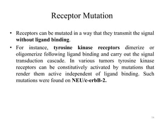 Receptor Mutation
• Receptors can be mutated in a way that they transmit the signal
without ligand binding.
• For instance, tyrosine kinase receptors dimerize or
oligomerize following ligand binding and carry out the signal
transduction cascade. In various tumors tyrosine kinase
receptors can be constitutively activated by mutations that
render them active independent of ligand binding. Such
mutations were found on NEU/c-erbB-2.

54

 
