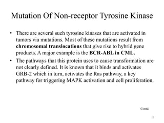 Mutation Of Non-receptor Tyrosine Kinase
• There are several such tyrosine kinases that are activated in
tumors via mutations. Most of these mutations result from
chromosomal translocations that give rise to hybrid gene
products. A major example is the BCR-ABL in CML.
• The pathways that this protein uses to cause transformation are
not clearly defined. It is known that it binds and activates
GRB-2 which in turn, activates the Ras pathway, a key
pathway for triggering MAPK activation and cell proliferation.

Contd.
55

 