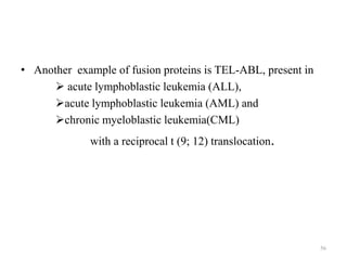 • Another example of fusion proteins is TEL-ABL, present in
 acute lymphoblastic leukemia (ALL),
acute lymphoblastic leukemia (AML) and
chronic myeloblastic leukemia(CML)
with a reciprocal t (9; 12) translocation.

56

 