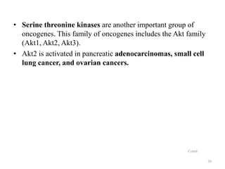 • Serine threonine kinases are another important group of
oncogenes. This family of oncogenes includes the Akt family
(Akt1, Akt2, Akt3).
• Akt2 is activated in pancreatic adenocarcinomas, small cell
lung cancer, and ovarian cancers.

Contd.
58

 