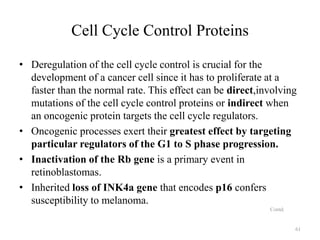 Cell Cycle Control Proteins
• Deregulation of the cell cycle control is crucial for the
development of a cancer cell since it has to proliferate at a
faster than the normal rate. This effect can be direct,involving
mutations of the cell cycle control proteins or indirect when
an oncogenic protein targets the cell cycle regulators.
• Oncogenic processes exert their greatest effect by targeting
particular regulators of the G1 to S phase progression.
• Inactivation of the Rb gene is a primary event in
retinoblastomas.
• Inherited loss of INK4a gene that encodes p16 confers
susceptibility to melanoma.
Contd.

61

 