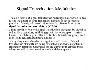 Signal Transduction Modulation
• The elucidation of signal transduction pathways in cancer cells, has
fueled the design of drug molecules intended to act at specific
proteins of the signal transduction cascade, often referred to as
signal transduction modulators (STMs).
• STMs may interfere with signal transduction processes by blocking
cell surface receptors, inhibiting growth factor receptor tyrosine
kinases, or inhibiting the effects of further downstream genes, such
as the mitogen-activated protein kinases.
• Many drug molecules directed against a wide range of signal
transduction elements are being evaluated worldwide as potential
anticancer therapies. Several STMs are currently in clinical trials;
others are still in preclinical research and development.

64

 