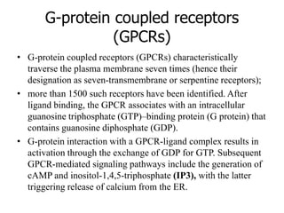 G-protein coupled receptors
(GPCRs)
• G-protein coupled receptors (GPCRs) characteristically
traverse the plasma membrane seven times (hence their
designation as seven-transmembrane or serpentine receptors);
• more than 1500 such receptors have been identified. After
ligand binding, the GPCR associates with an intracellular
guanosine triphosphate (GTP)–binding protein (G protein) that
contains guanosine diphosphate (GDP).
• G-protein interaction with a GPCR-ligand complex results in
activation through the exchange of GDP for GTP. Subsequent
GPCR-mediated signaling pathways include the generation of
cAMP and inositol-1,4,5-triphosphate (IP3), with the latter
triggering release of calcium from the ER.
 
