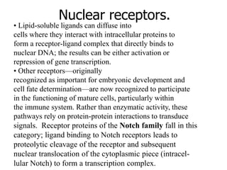 Nuclear receptors.
• Lipid-soluble ligands can diffuse into
cells where they interact with intracellular proteins to
form a receptor-ligand complex that directly binds to
nuclear DNA; the results can be either activation or
repression of gene transcription.
• Other receptors—originally
recognized as important for embryonic development and
cell fate determination—are now recognized to participate
in the functioning of mature cells, particularly within
the immune system. Rather than enzymatic activity, these
pathways rely on protein-protein interactions to transduce
signals. Receptor proteins of the Notch family fall in this
category; ligand binding to Notch receptors leads to
proteolytic cleavage of the receptor and subsequent
nuclear translocation of the cytoplasmic piece (intracel-
lular Notch) to form a transcription complex.
 